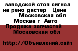 заводской стоп сигнал на рено дастер › Цена ­ 1 000 - Московская обл., Москва г. Авто » Продажа запчастей   . Московская обл.